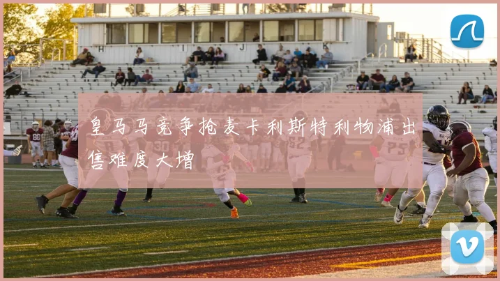 皇马马竞争抢麦卡利斯特利物浦出售难度大增