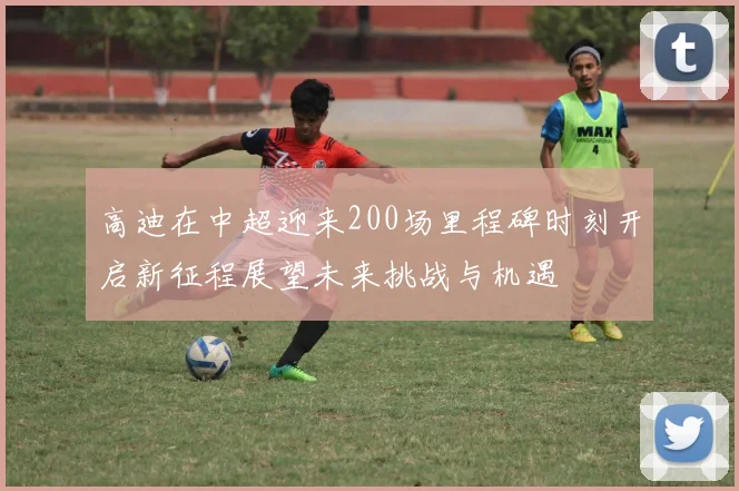 高迪在中超迎来200场里程碑时刻开启新征程展望未来挑战与机遇