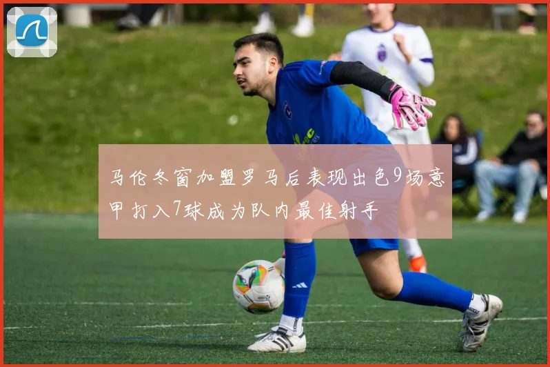 马伦冬窗加盟罗马后表现出色9场意甲打入7球成为队内最佳射手