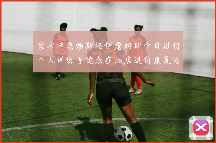 官方消息赖斯格伊詹姆斯今日进行个人训练亨德森在酒店进行康复治疗