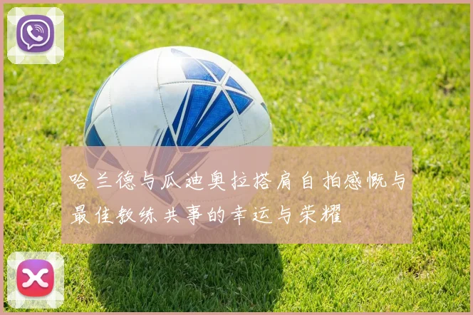 哈兰德与瓜迪奥拉搭肩自拍感慨与最佳教练共事的幸运与荣耀