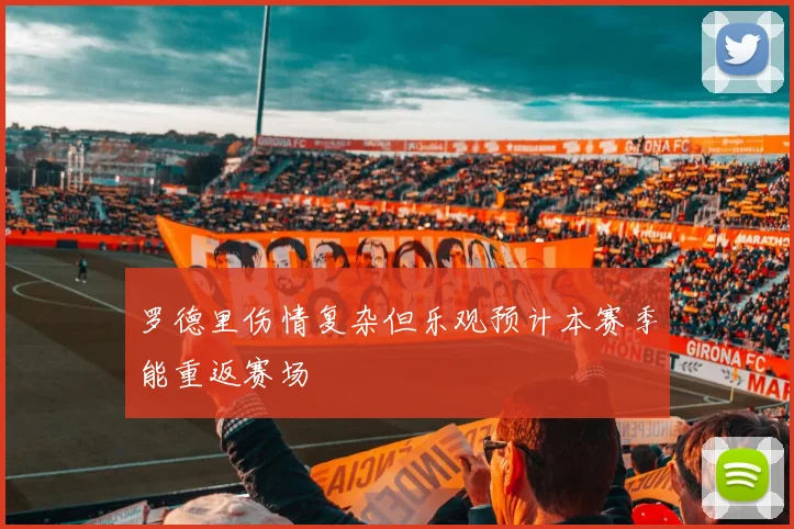 罗德里伤情复杂但乐观预计本赛季能重返赛场