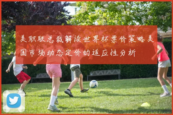 美职联总裁解读世界杯票价策略美国市场动态定价的适应性分析