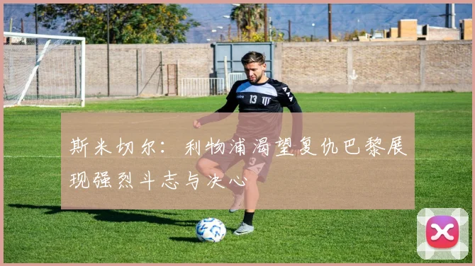 斯米切尔：利物浦渴望复仇巴黎展现强烈斗志与决心