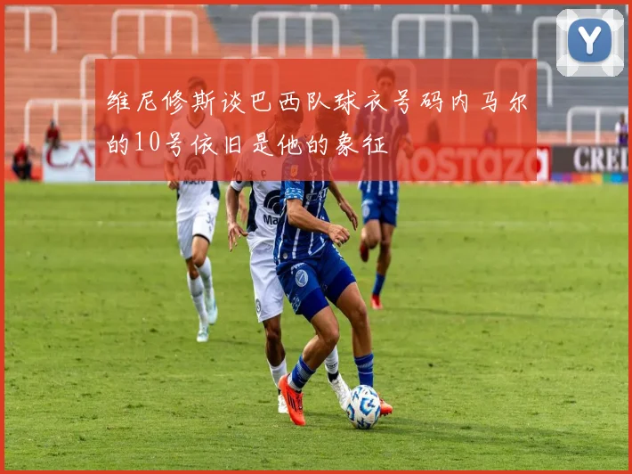 维尼修斯谈巴西队球衣号码内马尔的10号依旧是他的象征