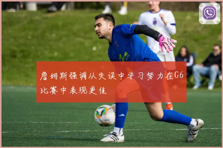詹姆斯强调从失误中学习努力在G6比赛中表现更佳