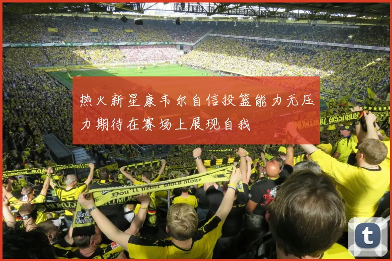 热火新星康韦尔自信投篮能力无压力期待在赛场上展现自我