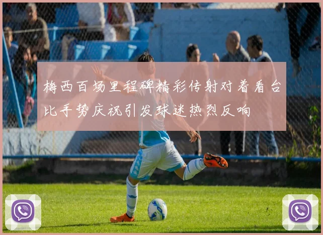 梅西百场里程碑精彩传射对着看台比手势庆祝引发球迷热烈反响