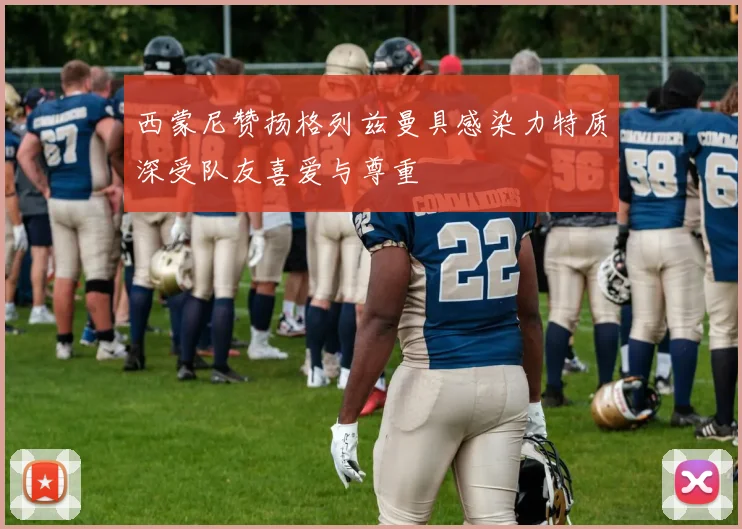 西蒙尼赞扬格列兹曼具感染力特质深受队友喜爱与尊重