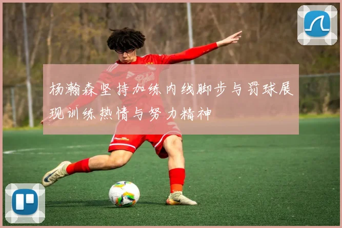 杨瀚森坚持加练内线脚步与罚球展现训练热情与努力精神