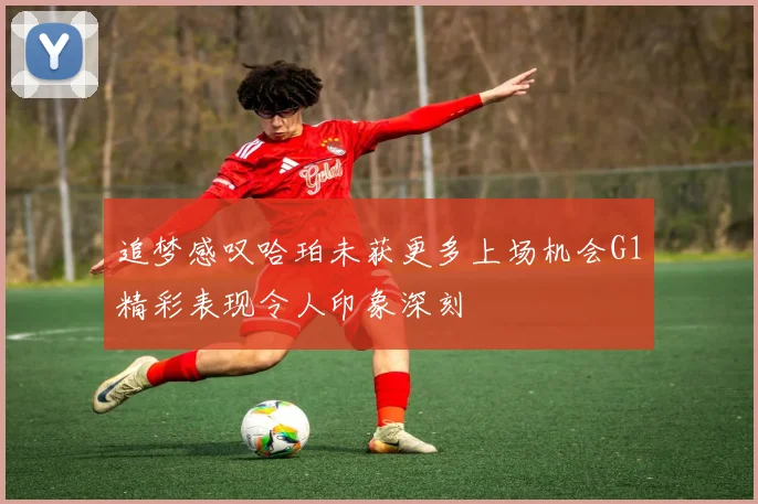 追梦感叹哈珀未获更多上场机会G1精彩表现令人印象深刻
