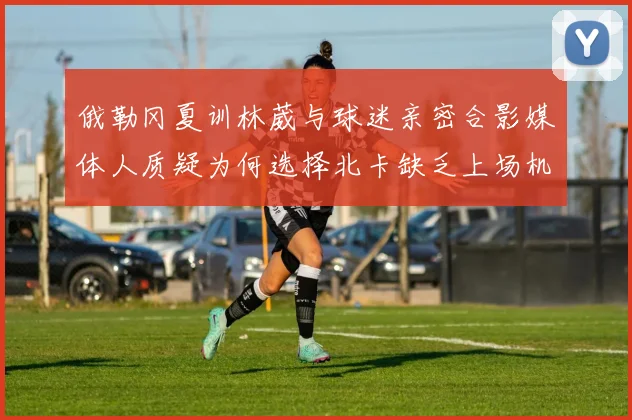俄勒冈夏训林葳与球迷亲密合影媒体人质疑为何选择北卡缺乏上场机会