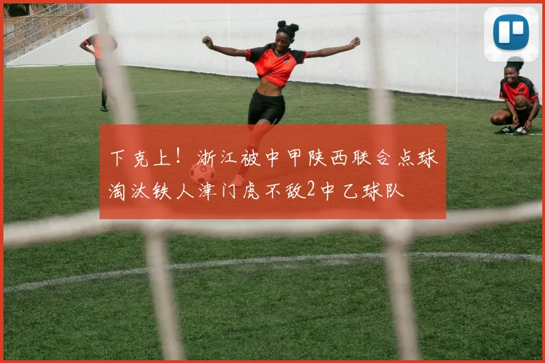 下克上！浙江被中甲陕西联合点球淘汰铁人津门虎不敌2中乙球队