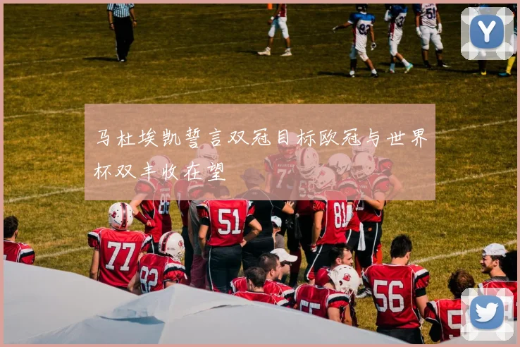 马杜埃凯誓言双冠目标欧冠与世界杯双丰收在望